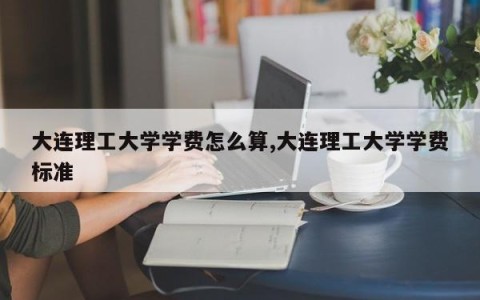 大连理工大学学费怎么算,大连理工大学学费标准
