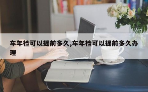 车年检可以提前多久,车年检可以提前多久办理