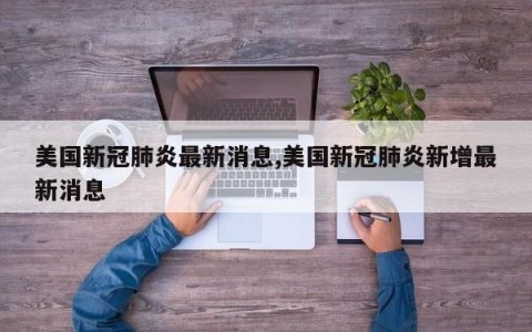 美国新冠肺炎最新消息,美国新冠肺炎新增最新消息