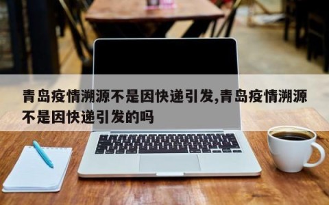 青岛疫情溯源不是因快递引发,青岛疫情溯源不是因快递引发的吗