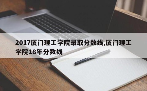2017厦门理工学院录取分数线,厦门理工学院18年分数线