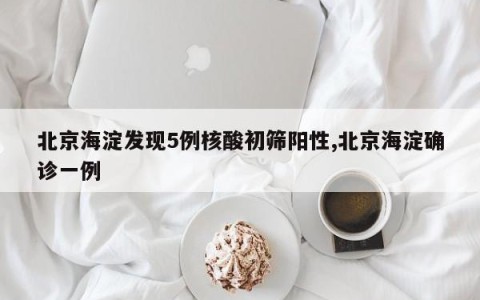 北京海淀发现5例核酸初筛阳性,北京海淀确诊一例