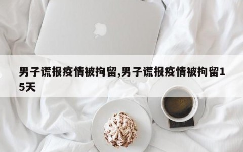 男子谎报疫情被拘留,男子谎报疫情被拘留15天