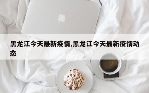 黑龙江今天最新疫情,黑龙江今天最新疫情动态