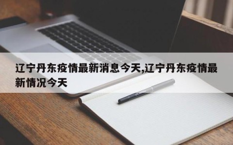辽宁丹东疫情最新消息今天,辽宁丹东疫情最新情况今天