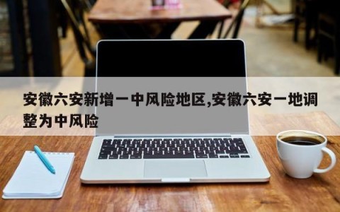 安徽六安新增一中风险地区,安徽六安一地调整为中风险