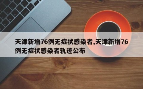 天津新增76例无症状感染者,天津新增76例无症状感染者轨迹公布