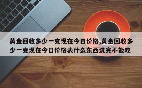 黄金回收多少一克现在今日价格,黄金回收多少一克现在今日价格表什么东西洗完不能吃