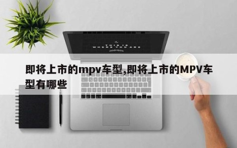 即将上市的mpv车型,即将上市的MPV车型有哪些