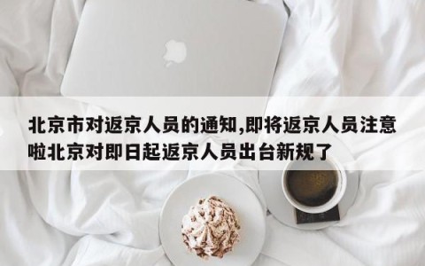 北京市对返京人员的通知,即将返京人员注意啦北京对即日起返京人员出台新规了