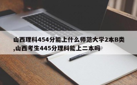 山西理科454分能上什么师范大学2本B类,山西考生445分理科能上二本吗