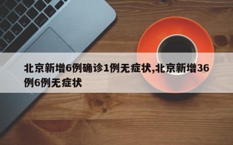 北京新增6例确诊1例无症状,北京新增36例6例无症状