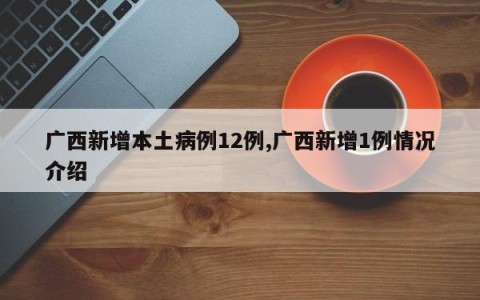 广西新增本土病例12例,广西新增1例情况介绍