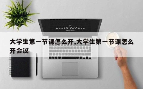 大学生第一节课怎么开,大学生第一节课怎么开会议