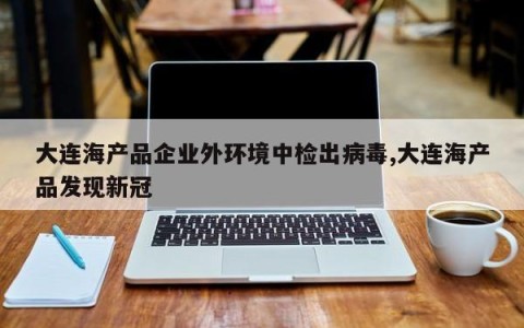 大连海产品企业外环境中检出病毒,大连海产品发现新冠