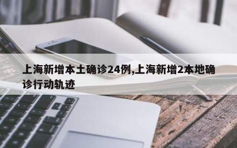 上海新增本土确诊24例,上海新增2本地确诊行动轨迹