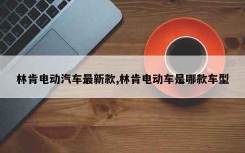 林肯电动汽车最新款,林肯电动车是哪款车型