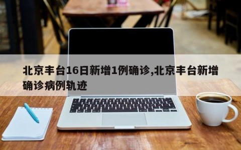 北京丰台16日新增1例确诊,北京丰台新增确诊病例轨迹