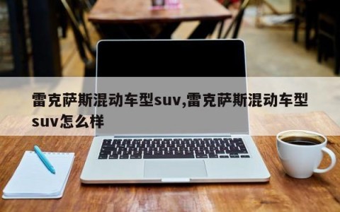 雷克萨斯混动车型suv,雷克萨斯混动车型suv怎么样