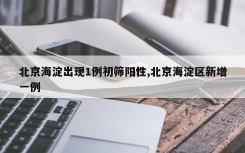北京海淀出现1例初筛阳性,北京海淀区新增一例