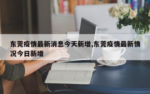 东莞疫情最新消息今天新增,东莞疫情最新情况今日新增