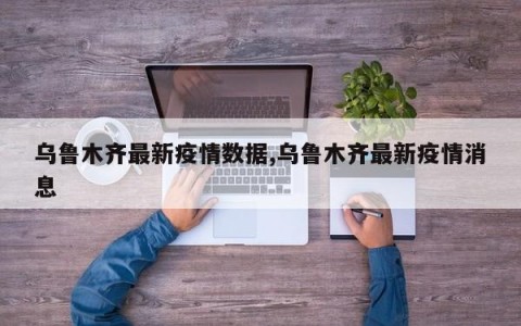 乌鲁木齐最新疫情数据,乌鲁木齐最新疫情消息