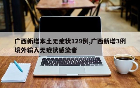 广西新增本土无症状129例,广西新增3例境外输入无症状感染者