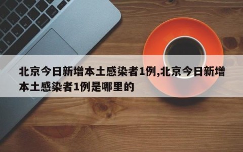 北京今日新增本土感染者1例,北京今日新增本土感染者1例是哪里的