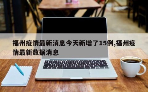福州疫情最新消息今天新增了15例,福州疫情最新数据消息
