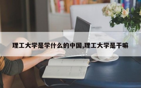 理工大学是学什么的中国,理工大学是干嘛