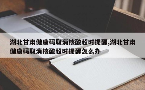 湖北甘肃健康码取消核酸超时提醒,湖北甘肃健康码取消核酸超时提醒怎么办