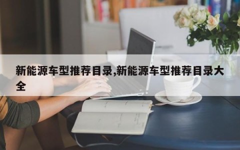 新能源车型推荐目录,新能源车型推荐目录大全