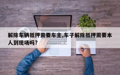 解除车辆抵押需要车主,车子解除抵押需要本人到现场吗?