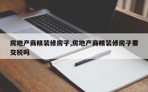 房地产商精装修房子,房地产商精装修房子要交税吗