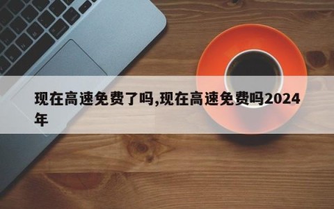 现在高速免费了吗,现在高速免费吗2024年