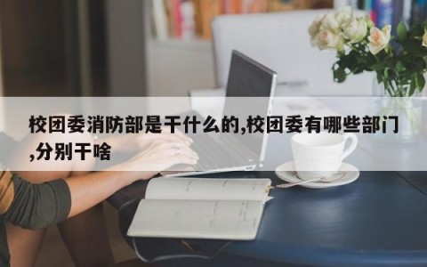 校团委消防部是干什么的,校团委有哪些部门,分别干啥