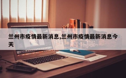 兰州市疫情最新消息,兰州市疫情最新消息今天