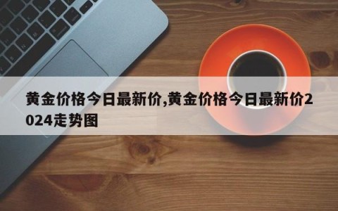 黄金价格今日最新价,黄金价格今日最新价2024走势图
