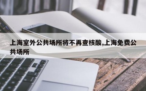 上海室外公共场所将不再查核酸,上海免费公共场所