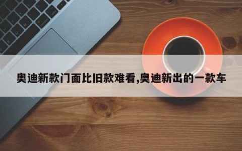 奥迪新款门面比旧款难看,奥迪新出的一款车