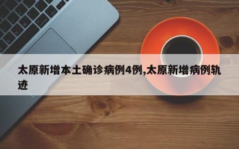 太原新增本土确诊病例4例,太原新增病例轨迹