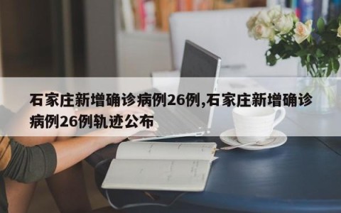 石家庄新增确诊病例26例,石家庄新增确诊病例26例轨迹公布