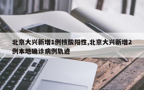 北京大兴新增1例核酸阳性,北京大兴新增2例本地确诊病例轨迹