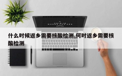什么时候返乡需要核酸检测,何时返乡需要核酸检测