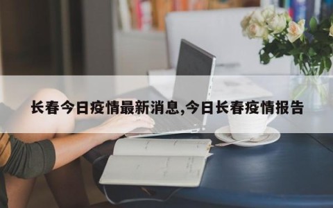 长春今日疫情最新消息,今日长春疫情报告