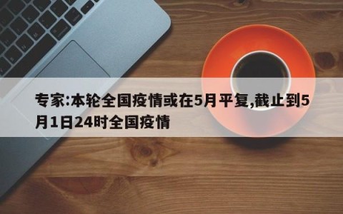 专家:本轮全国疫情或在5月平复,截止到5月1日24时全国疫情