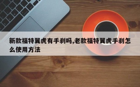 新款福特翼虎有手刹吗,老款福特翼虎手刹怎么使用方法