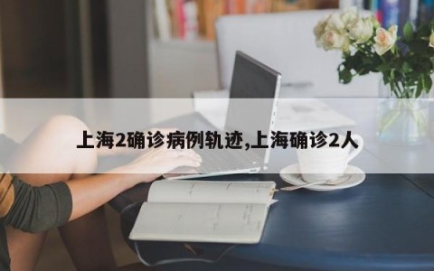 上海2确诊病例轨迹,上海确诊2人