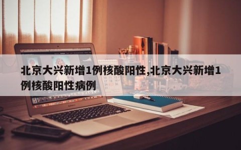 北京大兴新增1例核酸阳性,北京大兴新增1例核酸阳性病例