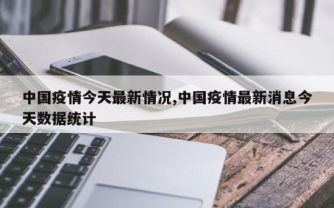 中国疫情今天最新情况,中国疫情最新消息今天数据统计